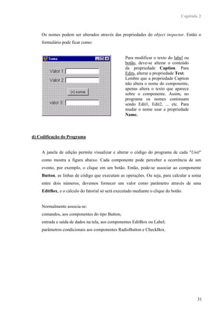 Capítulo 2



    Os nomes podem ser alterados através das propriedades do object inspector. Então o
    formulário pode ficar como:


                                                  Para modificar o texto do label ou
                                                  botão, deve-se alterar o conteúdo
                                                  da propriedade Caption. Para
                                                  Edits, alterar a propriedade Text.
                                                  Lembre que a propriedade Caption
                                                  não altera o nome do componente,
                                                  apenas altera o texto que aparece
                                                  sobre o componente. Assim, no
                                                  programa os nomes continuam
                                                  sendo Edit1, Edit2, ... etc. Para
                                                  mudar o nome usar a propriedade
                                                  Name.



d) Codificação do Programa


    A janela de edição permite visualizar e alterar o código do programa de cada "Unit"
    como mostra a figura abaixo. Cada componente pode perceber a ocorrência de um
    evento, por exemplo, o clique em um botão. Então, pode-se associar ao componente
    Button, as linhas de código que executam as operações. Ou seja, para calcular a soma
    entre dois números, devemos fornecer um valor como parâmetro através de uma
    EditBox, e o cálculo do fatorial só será executado mediante o clique do botão.


    Normalmente associa-se:
    comandos, aos componentes do tipo Button;
    entrada e saída de dados na tela, aos componentes EditBox ou Label;
    parâmetros condicionais aos componentes RadioButton e CheckBox.




                                                                                         31
 