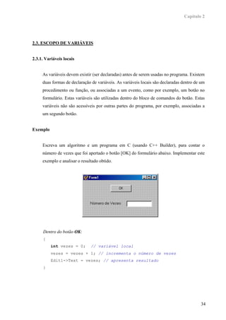 Capítulo 2




2.3. ESCOPO DE VARIÁVEIS


2.3.1. Variáveis locais


     As variáveis devem existir (ser declaradas) antes de serem usadas no programa. Existem
     duas formas de declaração de variáveis. As variáveis locais são declaradas dentro de um
     procedimento ou função, ou associadas a um evento, como por exemplo, um botão no
     formulário. Estas variáveis são utilizadas dentro do bloco de comandos do botão. Estas
     variáveis não são acessíveis por outras partes do programa, por exemplo, associadas a
     um segundo botão.


Exemplo


     Escreva um algoritmo e um programa em C (usando C++ Builder), para contar o
     número de vezes que foi apertado o botão [OK] do formulário abaixo. Implementar este
     exemplo e analisar o resultado obtido.




     Dentro do botão OK:
     {
          int vezes = 0;       // variável local
          vezes = vezes + 1; // incrementa o número de vezes
          Edit1->Text = vezes; // apresenta resultado
     }




                                                                                          34
 