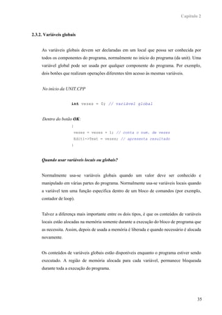 Capítulo 2



2.3.2. Variáveis globais


     As variáveis globais devem ser declaradas em um local que possa ser conhecida por
     todos os componentes do programa, normalmente no início do programa (da unit). Uma
     variável global pode ser usada por qualquer componente do programa. Por exemplo,
     dois botões que realizam operações diferentes têm acesso às mesmas variáveis.


     No início da UNIT.CPP


                     int vezes = 0; // variável global


     Dentro do botão OK:
                     {
                      vezes = vezes + 1; // conta o num. de vezes
                      Edit1->Text = vezes; // apresenta resultado
                     }



     Quando usar variáveis locais ou globais?


     Normalmente usa-se variáveis globais quando um valor deve ser conhecido e
     manipulado em várias partes do programa. Normalmente usa-se variáveis locais quando
     a variável tem uma função específica dentro de um bloco de comandos (por exemplo,
     contador de loop).


     Talvez a diferença mais importante entre os dois tipos, é que os conteúdos de variáveis
     locais estão alocadas na memória somente durante a execução do bloco de programa que
     as necessita. Assim, depois de usada a memória é liberada e quando necessário é alocada
     novamente.


     Os conteúdos de variáveis globais estão disponíveis enquanto o programa estiver sendo
     executado. A região de memória alocada para cada variável, permanece bloqueada
     durante toda a execução do programa.




                                                                                          35
 