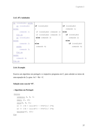 Capítulo 2




2.4.3. If’s Aninhados

se (condição) então
      se (condição)          if (condição)                   if (condição)
então                        {                                   comando 1;
         comando 1;              if (condição) comando 1;    else
      fim se                     if (condição) comando 2;        if (condição)
      se (condição)              else comando 3;                     comando 2;
então                        }                                   else
         comando 2;          else                                    if (condição)
      senão                      comando 4;                              comando 4;
         comando 3;
      fim se
senão
      comando 4;
fim se


2.4.4. Exemplo


Escreva um algoritmo em portugol e o respectivo programa em C, para calcular as raízes de
uma equação do 2.o grau: Ax² + Bx + C.


Solução sem o uso de “if”.


- Algoritmo em Portugol:

Inicio
      inteiro: A, B, C;
      real: x1, x2;
      leia(A, B, C);
      x1 <- (-B + raiz(B^2 - 4*A*C))/ 2*A;
      x2 <- (-B - raiz(B^2 - 4*A*C))/ 2*A;
      escreva(x1, x2);
fim




                                                                                       37
 