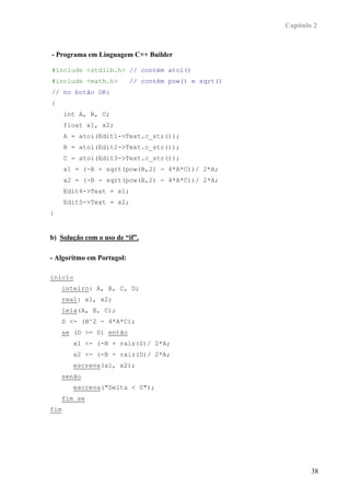 Capítulo 2



- Programa em Linguagem C++ Builder

#include <stdlib.h> // contém atoi()
#include <math.h>          // contém pow() e sqrt()
// no botão OK:
{
      int A, B, C;
      float x1, x2;
      A = atoi(Edit1->Text.c_str());
      B = atoi(Edit2->Text.c_str());
      C = atoi(Edit3->Text.c_str());
      x1 = (-B + sqrt(pow(B,2) - 4*A*C))/ 2*A;
      x2 = (-B - sqrt(pow(B,2) - 4*A*C))/ 2*A;
      Edit4->Text = x1;
      Edit5->Text = x2;
}


b) Solução com o uso de “if”.

- Algoritmo em Portugol:

inicio
      inteiro: A, B, C, D;
      real: x1, x2;
      leia(A, B, C);
      D <- (B^2 - 4*A*C);
      se (D >= 0) então
         x1 <- (-B + raiz(D)/ 2*A;
         x2 <- (-B - raiz(D)/ 2*A;
         escreva(x1, x2);
      senão
         escreva("Delta < 0");
      fim se
fim




                                                              38
 