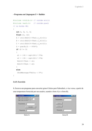 Capítulo 2



- Programa em Linguagem C++ Builder


#include <stdlib.h> // contém atoi()
#include <math.h>          // contém pow()
// no botão OK:
{
    int A, B, C, D;
    float x1, x2;
    A = atoi(Edit1->Text.c_str());
    B = atoi(Edit2->Text.c_str());
    C = atoi(Edit3->Text.c_str());
    D = pow(B,2) - 4*A*C;
    if (D >= 0)
    {
        x1 = (-B + sqrt(D))/ 2*A;
        x2 = (-B - sqrt(D))/ 2*A;
        Edit4->Text = x1;
        Edit5->Text = x2;
    }
    else
        ShowMessage("Delta < 0");
}


2.4.5. Exercício


1. Escreva um programa para converter graus Celsius para Fahrenheit, e vice versa, a partir de
uma temperatura fornecida por um usuário, usando o form A) e o form B).




              form A                                              form B




                                                                                            39
 