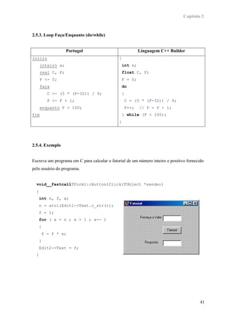 Capítulo 2



2.5.3. Loop Faça/Enquanto (do/while)


                   Portugol                                  Linguagem C++ Builder
inicio                                        {
      inteiro x;                                  int x;
      real C, F;                                  float C, F;
      F <- 0;                                     F = 0;
      faça                                        do
            C <- (5 * (F-32)) / 9;                {
            F <- F + 1;                               C = (5 * (F-32)) / 9;
      enquanto F < 100;                               F++;   // F = F + 1;
fim                                               } while (F < 100);
                                              }




2.5.4. Exemplo


Escreva um programa em C para calcular o fatorial de um número inteiro e positivo fornecido
pelo usuário do programa.


  void__fastcallTForm1::Button1Click(TObject *sender)
  {
      int n, f, x;
      n = atoi(Edit1->Text.c_str());
      f = 1;
      for ( x = n ; x > 1 ; x-- )
      {
          f = f * x;
      }
      Edit2->Text = f;
  }




                                                                                         41
 
