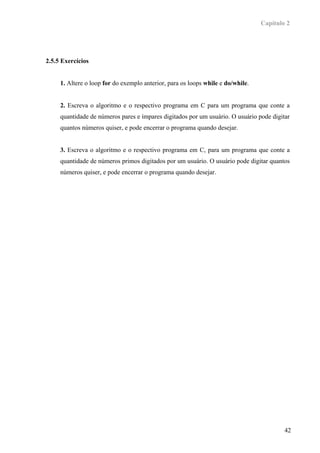 Capítulo 2




2.5.5 Exercícios


     1. Altere o loop for do exemplo anterior, para os loops while e do/while.


     2. Escreva o algoritmo e o respectivo programa em C para um programa que conte a
     quantidade de números pares e ímpares digitados por um usuário. O usuário pode digitar
     quantos números quiser, e pode encerrar o programa quando desejar.


     3. Escreva o algoritmo e o respectivo programa em C, para um programa que conte a
     quantidade de números primos digitados por um usuário. O usuário pode digitar quantos
     números quiser, e pode encerrar o programa quando desejar.




                                                                                         42
 