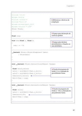 Capítulo 2


//-----------------------------------------------------------------------
#include <vcl.h>
#pragma hdrstop
#include <stdlib.h>                            1-Bibliotecas e diretivas de
#include "Unit1.h"                             compilação
#pragma package(smart_init)
#pragma resource "*.dfm"
TForm1 *Form1;
//------------------------------------------------------------------------
                                                2-Espaço para declaração de
float resp;                                     variáveis globais
//-------------------------------------------------------------------------
void Soma(float a, float b)
{
                                                3-Espaço para declarar
                                                procedimentos e funções ou
    resp = a + b;                               seus protótipos.
}
//-------------------------------------------------------------------------
__fastcall TForm1::TForm1(TComponent* Owner)
         : TForm(Owner)
{
}
//-------------------------------------------------------------------------
void __fastcall TForm1::Button1Click(TObject *Sender)
{
 float valor1,valor2;
                                                4-Trecho de programa do
valor1 = atof(Edit1->Text.c_str());             botão [+] e a chamada do
valor2 = atof(Edit2->Text.c_str());             procedimento Soma.
Soma(valor1,valor2);
Edit3->Text = resp;
}
//-------------------------------------------------------------------------
void __fastcall TForm1::Button2Click(TObject *Sender)
{
 float valor1;
                                                5-Trecho de programa do
                                                botão [+ 10] e a chamada do
valor1 = atof(Edit1->Text.c_str());             procedimento Soma.
Soma(valor1,10);
Edit3->Text = resp;
}
//------------------------------------------------------------------------




                                                                               45
 