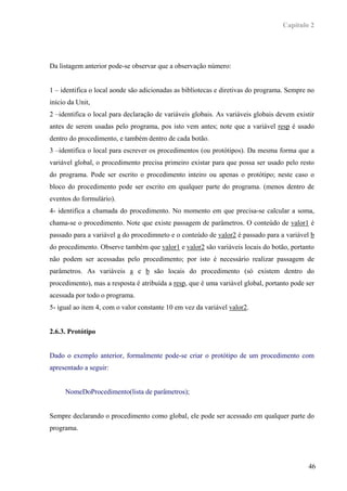 Capítulo 2




Da listagem anterior pode-se observar que a observação número:


1 – identifica o local aonde são adicionadas as bibliotecas e diretivas do programa. Sempre no
início da Unit,
2 –identifica o local para declaração de variáveis globais. As variáveis globais devem existir
antes de serem usadas pelo programa, pos isto vem antes; note que a variável resp é usado
dentro do procedimento, e também dentro de cada botão.
3 –identifica o local para escrever os procedimentos (ou protótipos). Da mesma forma que a
variável global, o procedimento precisa primeiro existar para que possa ser usado pelo resto
do programa. Pode ser escrito o procedimento inteiro ou apenas o protótipo; neste caso o
bloco do procedimento pode ser escrito em qualquer parte do programa. (menos dentro de
eventos do formulário).
4- identifica a chamada do procedimento. No momento em que precisa-se calcular a soma,
chama-se o procedimento. Note que existe passagem de parâmetros. O conteúdo de valor1 é
passado para a variável a do procedimneto e o conteúdo de valor2 é passado para a variável b
do procedimento. Observe também que valor1 e valor2 são variáveis locais do botão, portanto
não podem ser acessadas pelo procedimento; por isto é necessário realizar passagem de
parâmetros. As variáveis a e b são locais do procedimento (só existem dentro do
procedimento), mas a resposta é atribuída a resp, que é uma variável global, portanto pode ser
acessada por todo o programa.
5- igual ao item 4, com o valor constante 10 em vez da variável valor2.


2.6.3. Protótipo


Dado o exemplo anterior, formalmente pode-se criar o protótipo de um procedimento com
apresentado a seguir:


     NomeDoProcedimento(lista de parâmetros);


Sempre declarando o procedimento como global, ele pode ser acessado em qualquer parte do
programa.




                                                                                            46
 