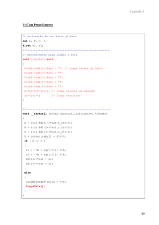 Capítulo 2



b) Com Procedimento


// declaração de variáveis globais
int A, B, C, D;
float x1, x2;
//----------------------------------------------------
// procedimento para limpar a tela
void LimpaTela(void)
{
 Form1->Edit1->Text = ""; // limpa Caixas de Texto
 Form1->Edit2->Text = "";
 Form1->Edit3->Text = "";
 Form1->Edit4->Text = "";
 Form1->Edit5->Text = "";
 A=0;B=0;C=0;D=0; // limpa valores da equação
 x1=0;x2=0;        // limpa resultado
}


//-----------------------------------------------------
void __fastcall TForm1::Button1Click(TObject *Sender)
{
 A = atoi(Edit1->Text.c_str());
 B = atoi(Edit2->Text.c_str());
 C = atoi(Edit3->Text.c_str());
 D = potencia(B,2) - 4*A*C;
 if ( D >= 0 )
 {
    x1 = (-B + sqrt(D))/ 2*A;
    x2 = (-B - sqrt(D))/ 2*A;
    Edit4->Text = x1;
    Edit5->Text = x2;
 }
 else
 {
    ShowMessage("Delta < 0");
    LimpaTela();
 }
}




                                                                  49
 