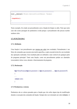 Capítulo 2


//-----------------------------------------------------
void __fastcall TForm1::Button2Click(TObject *Sender)
{
 LimpaTela();
}
//----------------------------------------------------



Neste exemplo, foi criado um procedimento com a função de limpar os edits. Note que neste
caso não existe passagem de parâmetros (void) porque o procedimento não precisa receber
nenhum valor.


2.7. FUNÇÂO EM C


2.7.1. Definição


Uma função é um procedimento que retorna um valor (um resultado). Normalmente é um
bloco de comandos que executa uma tarefa específica, e após executá-la devolve um resultado
das operações realizadas. Este resultado pode ser atribuído a uma variável em qualquer parte
do programa principal. Tanto uma função, como um procedimento podem ser chamados
(executados) várias vezes, durante o funcionamento do programa.


2.7.2. Declaração


     tipo NomeFuncao(tipo do parametro 1, tipo do parametro2, ... , tipo do parametroN)
     {
     ...
      return valor;
     }


2.7.3 Parâmetros e retorno


Parâmetros são os valores passados para a função que vão sofrer algum tipo de modificação
durante a execução dos comandos da função. Sempre deve ser retornado um valor (return). A




                                                                                          50
 