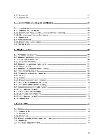 4.5.3. EXEMPLO 2 ...................................................................................................................... 87
4.5.4. EXERCÍCIOS ..................................................................................................................... 88

5. ALOCAÇÃO DINÂMICA DE MEMÓRIA .................................................................... 89

5.1. INTRODUÇÃO ..................................................................................................................... 89
5.2. COMANDO DE ALOCAÇÃO ................................................................................................. 89
5.2.1. EXEMPLO DE ALOCAÇÃO USANDO O COMANDO MALLOC()............................................. 89
5.2.2. MELHORANDO O USO DE PONTEIROS ............................................................................... 92
5.3. EXERCÍCIOS ....................................................................................................................... 93
5.4. PORTABILIDADE ................................................................................................................ 93
5.4.1. EXEMPLO DO USO DE SIZEOF ............................................................................................ 94
5.5. EXERCÍCIOS .................................................................................................................. 94

6. ARQUIVOS EM C ............................................................................................................99

6.1. PONTEIRO DE ARQUIVO ..................................................................................................... 99
6.2. ABRINDO ARQUIVOS .......................................................................................................... 99
6.2.1. ARQUIVOS TIPO TEXTO ................................................................................................. 100
6.2.2. ARQUIVOS BINÁRIOS ..................................................................................................... 101
6.3. ABRINDO UM ARQUIVO PARA ESCRITA ........................................................................... 101
6.3.1. OBSERVAÇÕES ............................................................................................................... 102
6.4. ABRINDO UM ARQUIVO PARA LEITURA ........................................................................... 103
6.5. FECHANDO UM ARQUIVO................................................................................................. 103
6.6. COMANDOS DE ESCRITA E LEITURA ................................................................................ 104
6.6.1. FPUTC().......................................................................................................................... 104
6.6.2. FGETC().......................................................................................................................... 107
6.6.3. EXERCÍCIO COM FPUTC() E FGETC() ............................................................................... 109
6.7. GRAVAÇÃO DE STRINGS COM FPUTS() ............................................................................ 110
6.8. LEITURA DE STRINGS COM FGETS() ................................................................................ 111
6.9. EXERCÍCIOS COM FPUTS() E FGETS() .............................................................................. 112
6.10. LEITURA COM FREAD() ................................................................................................. 112
6.11. GRAVAÇÃO COM FWRITE() ........................................................................................... 113
6.12. GRAVAÇÃO COM FPRINTF() .......................................................................................... 113
6.13. LEITURA COM FSCANF()................................................................................................ 114
6.14. EXERCÍCIOS ................................................................................................................... 115

7. REGISTROS..................................................................................................................... 116

7.1. DEFINIÇÃO ....................................................................................................................... 116
7.2. INICIALIZAÇÃO ................................................................................................................ 116
7.2.1. EXEMPLO 1 .................................................................................................................... 117
7.2.2. EXEMPLO 2 .................................................................................................................... 117
7.3. ACESSO AOS ELEMENTOS DA ESTRUTURA ...................................................................... 117
7.4. EXERCÍCIO....................................................................................................................... 118
7.5. MATRIZES DE ESTRUTURAS ............................................................................................ 118




                                                                                                                                        IV
 