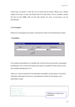 Capítulo 2



variável que vai retornar o valor deve ser do mesmo tipo da função. Observe que a função
sempre tem um tipo, ou seja, uma função pode ser do tipo inteiro, real, etc. Quando a função
não tem um tipo (void), então ela não pode retornar um valor, ou seja passa a ser um
procedimento.




2.7.4. Exemplo 1


Desenvolva um programa que calcule a soma de dois valores reais fornecidos pelo usuário.


- Formulário:




No exemplo de procedimento os conteúdos das variáveis locais eram trocados via passagem
de parâmetros, mas a variável de resposta resp, passou a ser global a fim de receber a soma
dos conteúdos passados para a e b.


Agora, se a variável resp não for mais declarada como global, ou seja, passar a ser local de
cada botão, então pode-se reescrever o procedimento na forma de uma função, como
apresentado a seguir:




//-----------------------------------------------------------------------
#include <vcl.h>
#pragma hdrstop
#include <stdlib.h>                                         1-Bibliotecas e diretivas de
#include "Unit1.h"                                          compilação.



                                                                                               51
 