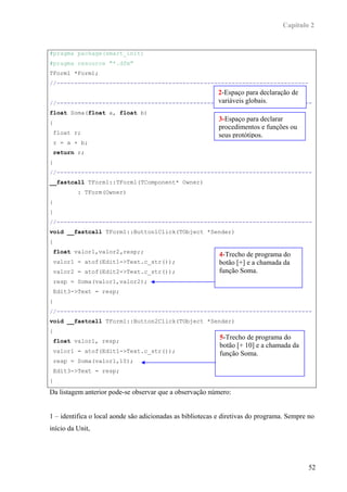Capítulo 2


#pragma package(smart_init)
#pragma resource "*.dfm"
TForm1 *Form1;
//------------------------------------------------------------------------
                                                2-Espaço para declaração de
                                                variáveis globais.
//-------------------------------------------------------------------------
float Soma(float a, float b)
{
                                                            3-Espaço para declarar
                                                            procedimentos e funções ou
 float r;                                                   seus protótipos.
 r = a + b;
 return r;
}
//-------------------------------------------------------------------------
__fastcall TForm1::TForm1(TComponent* Owner)
          : TForm(Owner)
{
}
//-------------------------------------------------------------------------
void __fastcall TForm1::Button1Click(TObject *Sender)
{
 float valor1,valor2,resp;;
                                                            4-Trecho de programa do
 valor1 = atof(Edit1->Text.c_str());                        botão [+] e a chamada da
 valor2 = atof(Edit2->Text.c_str());                        função Soma.
 resp = Soma(valor1,valor2);
 Edit3->Text = resp;
}
//-------------------------------------------------------------------------
void __fastcall TForm1::Button2Click(TObject *Sender)
{
 float valor1, resp;
                                                            5-Trecho de programa do
                                                            botão [+ 10] e a chamada da
 valor1 = atof(Edit1->Text.c_str());                        função Soma.
 resp = Soma(valor1,10);
 Edit3->Text = resp;
}
Da listagem anterior pode-se observar que a observação número:


1 – identifica o local aonde são adicionadas as bibliotecas e diretivas do programa. Sempre no
início da Unit,




                                                                                            52
 