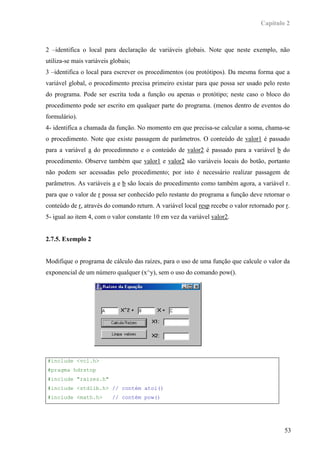 Capítulo 2



2 –identifica o local para declaração de variáveis globais. Note que neste exemplo, não
utiliza-se mais variáveis globais;
3 –identifica o local para escrever os procedimentos (ou protótipos). Da mesma forma que a
variável global, o procedimento precisa primeiro existar para que possa ser usado pelo resto
do programa. Pode ser escrita toda a função ou apenas o protótipo; neste caso o bloco do
procedimento pode ser escrito em qualquer parte do programa. (menos dentro de eventos do
formulário).
4- identifica a chamada da função. No momento em que precisa-se calcular a soma, chama-se
o procedimento. Note que existe passagem de parâmetros. O conteúdo de valor1 é passado
para a variável a do procedimneto e o conteúdo de valor2 é passado para a variável b do
procedimento. Observe também que valor1 e valor2 são variáveis locais do botão, portanto
não podem ser acessadas pelo procedimento; por isto é necessário realizar passagem de
parâmetros. As variáveis a e b são locais do procedimento como também agora, a variável r.
para que o valor de r possa ser conhecido pelo restante do programa a função deve retornar o
conteúdo de r, através do comando return. A variável local resp recebe o valor retornado por r.
5- igual ao item 4, com o valor constante 10 em vez da variável valor2.


2.7.5. Exemplo 2


Modifique o programa de cálculo das raízes, para o uso de uma função que calcule o valor da
exponencial de um número qualquer (x^y), sem o uso do comando pow().




#include <vcl.h>
#pragma hdrstop
#include "raizes.h"
#include <stdlib.h> // contém atoi()
#include <math.h>         // contém pow()




                                                                                             53
 