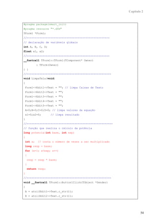 Capítulo 2


#pragma package(smart_init)
#pragma resource "*.dfm"
TForm1 *Form1;
//----------------------------------------------------
// declaração de variáveis globais
int A, B, C, D;
float x1, x2;
//----------------------------------------------------
__fastcall TForm1::TForm1(TComponent* Owner)
          : TForm(Owner)
{ }
//-----------------------------------------------------
void LimpaTela(void)
{
 Form1->Edit1->Text = ""; // limpa Caixas de Texto
 Form1->Edit2->Text = "";
 Form1->Edit3->Text = "";
 Form1->Edit4->Text = "";
 Form1->Edit5->Text = "";
 A=0;B=0;C=0;D=0; // limpa valores da equação
 x1=0;x2=0;        // limpa resultado
}
//------------------------------------------------------
// função que realiza o cálculo da potência
long potencia(int base, int exp)
{
 int x;    // conta o número de vezes a ser multiplicado
 long resp = base;
 for (x=1; x<exp; x++)
{
    resp = resp * base;
}
    return resp;
}
//-----------------------------------------------------
void __fastcall TForm1::Button1Click(TObject *Sender)
{
A = atoi(Edit1->Text.c_str());
B = atoi(Edit2->Text.c_str());




                                                                   54
 