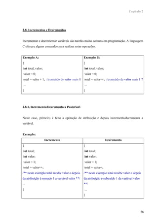 Capítulo 2




2.8. Incrementos e Decrementos


Incrementar e decrementar variáveis são tarefas muito comuns em programação. A linguagem
C oferece alguns comandos para realizar estas operações.


Exemplo A:                                      Exemplo B:
{                                               {
int total, valor;                               int total, valor;
valor = 0;                                      valor = 0;
total = valor + 1; //conteúdo de valor mais 1   total = valor++; //conteúdo de valor mais 1 ?
 ...                                            ...
}                                               }




2.8.1. Incremento/Decremento a Posteriori


Neste caso, primeiro é feito a operação de atribuição e depois incrementa/decrementa a
variável.


Exemplo:
                    Incremento                                      Decremento
{                                               {
 int total;                                     int total;
 int valor;                                     int valor;
 valor = 1;                                     valor = 1;
 total = valor++;                               total = valor--;
/** neste exemplo total recebe valor e depois   /** neste exemplo total recebe valor e depois
da atribuição é somado 1 a variável valor **/   da atribuição é subtraído 1 da variável valor
...                                             **/
}                                               ...
                                                }




                                                                                                56
 