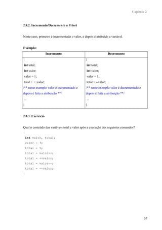 Capítulo 2



2.8.2. Incremento/Decremento a Priori


Neste caso, primeiro é incrementado o valor, e depois é atribuído a variável.


Exemplo:
                   Incremento                                       Decremento
{                                               {
int total;                                       int total;
int valor;                                       int valor;
valor = 1;                                       valor = 1;
total = ++valor;                                 total = --valor;
/** neste exemplo valor é incrementado e        /** neste exemplo valor é decrementado e
depois é feita a atribuição **/                 depois é feita a atribuição **/
...                                              ...
}                                               }


2.8.3. Exercício


Qual o conteúdo das variáveis total e valor após a execução dos seguintes comandos?
{
    int valor, total;
    valor = 3;
    total = 5;
    total = valor++;
    total = ++valor;
    total = valor--;
    total = --valor;
}




                                                                                           57
 