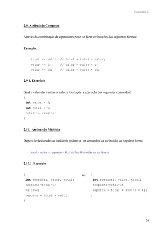 Capítulo 2



2.9. Atribuição Composta


Através da combinação de operadores pode-se fazer atribuições das seguintes formas:


Exemplo:


       total += valor; // total = total + valor;
       valor += 1;            // valor = valor + 1;
       valor *= 10;           // valor = valor * 10;


2.9.1. Exercício


Qual o valor das variáveis valor e total após a execução dos seguintes comandos?
{
    int valor = 3;
    int total = 5;
    total *= ++valor;
}


2.10. Atribuição Múltipla


Depois de declaradas as variáveis podem-se ter comandos de atribuição da seguinte forma:


       total = valor = resposta = 0; // atribui 0 a todas as variáveis


2.10.1. Exemplo


{                                               ou,    {
    int resposta, valor, total;                            int resposta, valor, total;
    resposta=total=0;                                      resposta=total=0;
    valor=4;                                               reposta = total + (valor = 4);
    reposta = total + valor;                           }
}




                                                                                           58
 