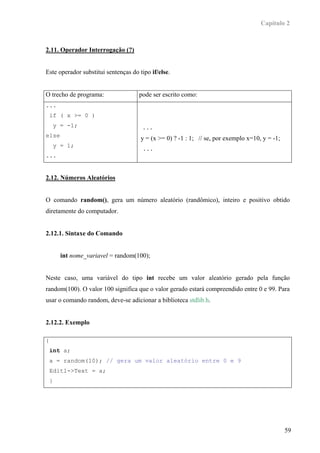 Capítulo 2



2.11. Operador Interrogação (?)


Este operador substitui sentenças do tipo if/else.


O trecho de programa:                 pode ser escrito como:
...
    if ( x >= 0 )
        y = -1;                        ...
else
                                      y = (x >= 0) ? -1 : 1; // se, por exemplo x=10, y = -1;
        y = 1;
                                       ...
...


2.12. Números Aleatórios


O comando random(), gera um número aleatório (randômico), inteiro e positivo obtido
diretamente do computador.


2.12.1. Sintaxe do Comando


          int nome_variavel = random(100);


Neste caso, uma variável do tipo int recebe um valor aleatório gerado pela função
random(100). O valor 100 significa que o valor gerado estará compreendido entre 0 e 99. Para
usar o comando random, deve-se adicionar a biblioteca stdlib.h.


2.12.2. Exemplo

{
    int a;
    a = random(10); // gera um valor aleatório entre 0 e 9
    Edit1->Text = a;
    }




                                                                                                59
 
