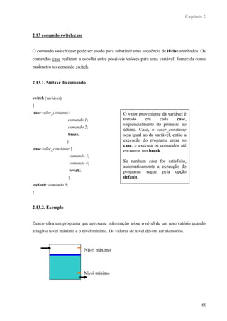 Capítulo 2



2.13 comando switch/case


O comando switch/case pode ser usado para substituir uma sequência de if/else aninhados. Os
comandos case realizam a escolha entre possíveis valores para uma variável, fornecida como
parâmetro no comando switch.


2.13.1. Sintaxe do comando


switch (variável)
{
case valor_contante:{                            O valor proveniente da variável é
                      comando 1;                 testado     em     cada      case,
                                                 seqüencialmente do primeiro ao
                      comando 2;
                                                 último. Caso, o valor_constante
                      break;                     seja igual ao da variável, então a
                    }                            execução do programa entra no
                                                 case, e executa os comandos até
case valor_constante:{                           encontrar um break.
                        comando 3;
                        comando 4;               Se nenhum case for satisfeito,
                                                 automaticamente a execução do
                        break;                   programa segue pela opção
                      }                          default.
default: comando 5;
}


2.13.2. Exemplo


Desenvolva um programa que apresente informação sobre o nível de um reservatório quando
atingir o nível máximo e o nível mínimo. Os valores de nível devem ser aleatórios.



                                 Nível máximo




                                 Nível mínimo




                                                                                             60
 