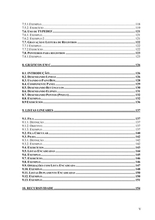 7.5.1.EXEMPLO ........................................................................................................................ 118
7.5.2. EXERCÍCIO ..................................................................................................................... 119
7.6. USO DE TYPEDEF..........................................................................................................121
7.6.1. EXEMPLO ....................................................................................................................... 121
7.6.2. EXEMPLO 2 .................................................................................................................... 121
7.7. GRAVAÇÃO E LEITURA DE REGISTROS .......................................................................... 122
7.7.1 EXEMPLO ........................................................................................................................ 122
7.7.2.EXERCÍCIO ...................................................................................................................... 122
7.8. PONTEIROS PARA REGISTROS ......................................................................................... 123
7.8.1.EXEMPLO ........................................................................................................................ 123

8. GRÁFICOS EM C............................................................................................................ 126

8.1. INTRODUÇÃO..............................................................................................................126
8.2. DESENHANDO LINHAS ..................................................................................................... 126
8.3. USANDO O PAINTBOX...................................................................................................... 128
8.4. COMPONENTE PANEL ...................................................................................................... 129
8.5. DESENHANDO RETÂNGULOS ........................................................................................... 130
8.6. DESENHANDO ELIPSES .................................................................................................... 131
8.7. DESENHANDO PONTOS (PIXELS)..................................................................................... 132
8.8. EXEMPLO ......................................................................................................................... 132
8.9 EXERCÍCIOS ...................................................................................................................... 136

9. LISTAS LINEARES ........................................................................................................ 137

9.1. FILA ................................................................................................................................. 137
9.1.1. DEFINIÇÃO ..................................................................................................................... 137
9.1.2. OBJETIVO....................................................................................................................... 137
9.1.3. EXEMPLO ....................................................................................................................... 137
9.2. FILA CIRCULAR ............................................................................................................... 140
9.3. PILHA ............................................................................................................................... 142
9.3.1. DEFINIÇÃO ..................................................................................................................... 142
9.3.2. EXEMPLO ....................................................................................................................... 142
9.4. EXERCÍCIOS ..................................................................................................................... 143
9.5. LISTAS ENCADEADAS ...................................................................................................... 144
9.6. EXEMPLO ......................................................................................................................... 145
9.7. EXERCÍCIO....................................................................................................................... 146
9.8. EXEMPLO ......................................................................................................................... 146
9.9. OPERAÇÕES COM LISTA ENCADEADA ............................................................................ 147
9.10. EXEMPLO ....................................................................................................................... 148
9.11. LISTAS DUPLAMENTE ENCADEADAS ............................................................................ 150
9.12. EXEMPLO ....................................................................................................................... 150
9.13. EXEMPLO ....................................................................................................................... 151

10. RECURSIVIDADE ........................................................................................................ 154




                                                                                                                                             V
 