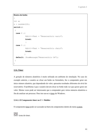 Capítulo 2



Dentro do botão:
{
int x;
x = random(10);
switch(x)
    {
        case 0 :{
                     Edit1->Text = “Reservatório vazio”;
                     break;
                     }
        case 9 :{
                     Edit1->Text = “Reservatório cheio”;
                     break;
                 }
        default: ShowMessage(“Reservatório Ok”);
    }
}


2.14. Timer


A geração de números aleatórios é muito utilizada em ambiente de simulação. No caso do
exemplo anterior, o usuário ao clicar um botão no formulário, faz o computador gerar um
único número aleatório, que dependendo do valor, apresenta resultados diferentes do nível do
reservatório. O problema é que o usuário deverá clicar no botão toda vez que quizer gerar um
valor. Muitas vezes pode ser interessante que o computador gere vários números aleatórios a
fim de analizar um processo. Para isto usa-se o timer do Windows.


2.14.1. O Componente timer no C++ Builder


O componente timer pode ser acessado na barra de componentes dentro do menu system.



          ícone do timer.




                                                                                          61
 