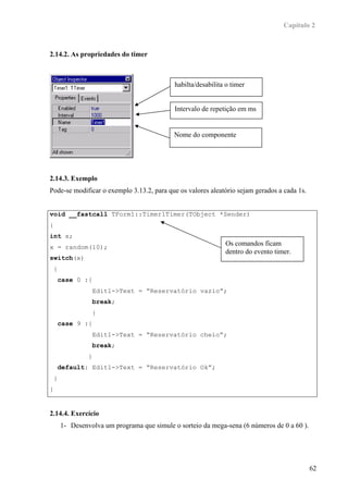 Capítulo 2



2.14.2. As propriedades do timer



                                              habilta/desabilita o timer


                                              Intervalo de repetição em ms


                                              Nome do componente




2.14.3. Exemplo
Pode-se modificar o exemplo 3.13.2, para que os valores aleatório sejam gerados a cada 1s.


void __fastcall TForm1::Timer1Timer(TObject *Sender)
{
int x;
x = random(10);
                                                                Os comandos ficam
                                                                dentro do evento timer.
switch(x)
    {
        case 0 :{
                     Edit1->Text = “Reservatório vazio”;
                     break;
                     }
        case 9 :{
                     Edit1->Text = “Reservatório cheio”;
                     break;
                 }
        default: Edit1->Text = “Reservatório Ok”;
    }
}


2.14.4. Exercício
        1- Desenvolva um programa que simule o sorteio da mega-sena (6 números de 0 a 60 ).




                                                                                              62
 