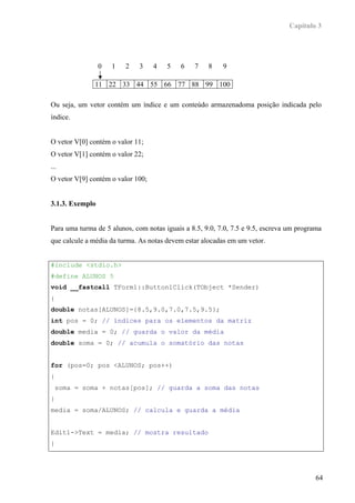 Capítulo 3




                 0   1   2    3    4   5    6   7    8    9

               11 22 33 44 55 66 77 88 99 100

Ou seja, um vetor contém um índice e um conteúdo armazenadoma posição indicada pelo
índice.


O vetor V[0] contém o valor 11;
O vetor V[1] contém o valor 22;
...
O vetor V[9] contém o valor 100;


3.1.3. Exemplo


Para uma turma de 5 alunos, com notas iguais a 8.5, 9.0, 7.0, 7.5 e 9.5, escreva um programa
que calcule a média da turma. As notas devem estar alocadas em um vetor.


#include <stdio.h>
#define ALUNOS 5
void __fastcall TForm1::Button1Click(TObject *Sender)
{
double notas[ALUNOS]={8.5,9.0,7.0,7.5,9.5};
int pos = 0; // índices para os elementos da matriz
double media = 0; // guarda o valor da média
double soma = 0; // acumula o somatório das notas


for (pos=0; pos <ALUNOS; pos++)
{
    soma = soma + notas[pos]; // guarda a soma das notas
}
media = soma/ALUNOS; // calcula e guarda a média


Edit1->Text = media; // mostra resultado
}




                                                                                          64
 