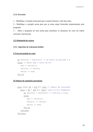 Capítulo 3



3.1.4. Exercício


1 - Modifique o exemplo acima para que o usuário forneça o valor das notas;
2 - Modifique o exemplo acima para que as notas sejam fornecidas aleatoriamente pelo
programa;
3 - Altere o programa do item acima para classificar os elementos do vetor em ordem
crescente e decrescente.


3.2. Ordenação de vetores


3.2.1. Algoritmo de ordenação (bolha)


i) Troca de posição no vetor


     se vetor[x] > vetor[x+1] // se valor na posição x é
     então // maior que o valor em x+1
         aux <- vet[x+1];
         vet[x+1] <- vet[x];
         vet[x] <- aux;
     fim se


ii) Número de repetições necessárias


     para vezes de 1 até N-1 faça // número de iterações
         para x de 1 até N-1 faça// para os N-1 elementos
              se vetor[x] > vetor[x+1] // realiza a troca
              então
                   aux <- vet[x+1];
                   vet[x+1] <- vet[x];
                   vet[x] <- aux;
              fim se
         fim para
     fim para




                                                                                      65
 