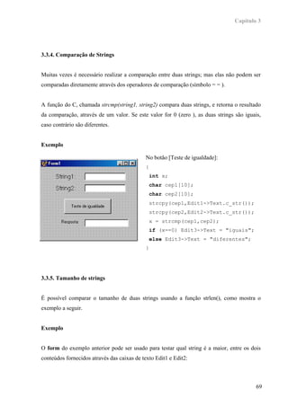 Capítulo 3




3.3.4. Comparação de Strings


Muitas vezes é necessário realizar a comparação entre duas strings; mas elas não podem ser
comparadas diretamente através dos operadores de comparação (símbolo = = ).


A função do C, chamada strcmp(string1, string2) compara duas strings, e retorna o resultado
da comparação, através de um valor. Se este valor for 0 (zero ), as duas strings são iguais,
caso contrário são diferentes.


Exemplo

                                             No botão [Teste de igualdade]:
                                             {
                                                 int x;
                                                 char cep1[10];
                                                 char cep2[10];
                                                 strcpy(cep1,Edit1->Text.c_str());
                                                 strcpy(cep2,Edit2->Text.c_str());
                                                 x = strcmp(cep1,cep2);
                                                 if (x==0) Edit3->Text = "iguais";
                                                 else Edit3->Text = "diferentes";
                                             }




3.3.5. Tamanho de strings


É possível comparar o tamanho de duas strings usando a função strlen(), como mostra o
exemplo a seguir.


Exemplo


O form do exemplo anterior pode ser usado para testar qual string é a maior, entre os dois
conteúdos fornecidos através das caixas de texto Edit1 e Edit2:



                                                                                          69
 