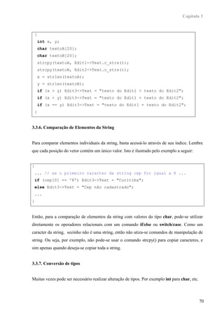 Capítulo 3



    {
        int x, y;
        char textoA[20];
        char textoB[20];
        strcpy(textoA, Edit1->Text.c_strs());
        strcpy(textoB, Edit2->Text.c_strs());
        x = strlen(textoA);
        y = strlen(textoB);
        if (x > y) Edit3->Text = "texto do Edit1 > texto do Edit2";
        if (x < y) Edit3->Text = "texto do Edit1 < texto do Edit2";
        if (x == y) Edit3->Text = "texto do Edit1 = texto do Edit2";
    }


3.3.6. Comparação de Elementos da String


Para comparar elementos individuais da string, basta acessá-lo através de seu índice. Lembre
que cada posição do vetor contém um único valor. Isto é ilustrado pelo exemplo a seguir:


{
    ... // se o primeiro caracter da string cep for igual a 8 ...
    if (cep[0] == '8') Edit3->Text = "Curitiba";
    else Edit3->Text = "Cep não cadastrado";
    ...
}


Então, para a comparação de elementos da string com valores do tipo char, pode-se utilizar
diretamente os operadores relacionais com um comando if/else ou switch/case. Como um
caracter da string, sozinho não é uma string, então não utiza-se comandos de manipulação de
string. Ou seja, por exemplo, não pode-se usar o comando strcpy() para copiar caracteres, e
sim apenas quando deseja-se copiar toda a string.


3.3.7. Conversão de tipos


Muitas vezes pode ser necessário realizar alteração de tipos. Por exemplo int para char, etc.



                                                                                                70
 