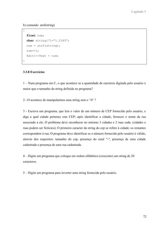 Capítulo 3



b) comando atof(string)
{
    float num;
    char string[7]=”1.2345”;
    num = atof(string);
    num+=1;
    Edit1->Text = num;
}


3.3.8 Exercícios


1 – Num programa em C, o que acontece se a quantidade de carcteres digitada pelo usuário é
maior que o tamanho da string definida no programa?


2 - O acontece de manipularmos uma string sem o ‘0’ ?


3 - Escreva um programa, que leia o valor de um número de CEP fornecido pelo usuário, e
diga a qual cidade pertence este CEP; após identificar a cidade, fornecer o nome da rua
associado a ele. O problema deve reconhecer no mínimo 3 cidades e 2 ruas cada. (cidades e
ruas podem ser fictícios); O primeiro caracter da string do cep se refere à cidade; os restantes
correspondem à rua; O programa deve identificar se o número fornecido pelo usuário é válido,
através dos requisitos: tamanho do cep, presença do sinal "-", presença de uma cidade
cadastrada e presença de uma rua cadastrada.


4 – Digite um programa que coloque em ordem alfabética (crescente) um string de 20
caracteres.


5 – Digite um programa para inverter uma string fornecida pelo usuário.




                                                                                             72
 
