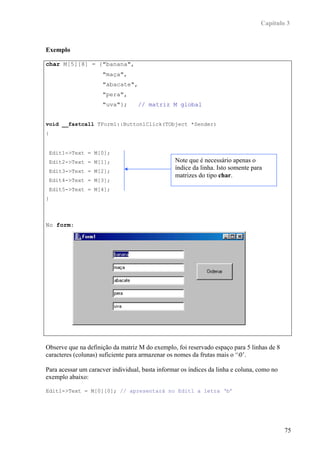 Capítulo 3



Exemplo

char M[5][8] = {"banana",
                     "maça",
                     "abacate",
                     "pera",
                     "uva"};       // matriz M global


void __fastcall TForm1::Button1Click(TObject *Sender)
{


 Edit1->Text = M[0];
 Edit2->Text = M[1];                             Note que é necessário apenas o
 Edit3->Text = M[2];
                                                 índice da linha. Isto somente para
                                                 matrizes do tipo char.
 Edit4->Text = M[3];
 Edit5->Text = M[4];
}



No form:




Observe que na definição da matriz M do exemplo, foi reservado espaço para 5 linhas de 8
caracteres (colunas) suficiente para armazenar os nomes da frutas mais o ‘0’.

Para acessar um caracver individual, basta informar os índices da linha e coluna, como no
exemplo abaixo:

Edit1->Text = M[0][0]; // apresentará no Edit1 a letra ‘b’




                                                                                            75
 
