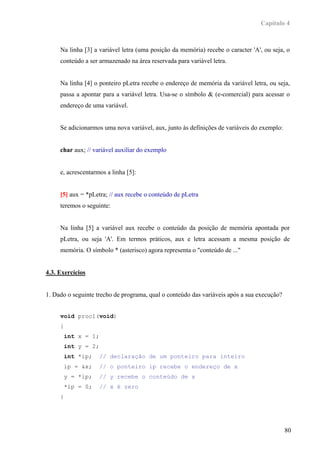 Capítulo 4



     Na linha [3] a variável letra (uma posição da memória) recebe o caracter 'A', ou seja, o
     conteúdo a ser armazenado na área reservada para variável letra.


     Na linha [4] o ponteiro pLetra recebe o endereço de memória da variável letra, ou seja,
     passa a apontar para a variável letra. Usa-se o símbolo & (e-comercial) para acessar o
     endereço de uma variável.


     Se adicionarmos uma nova variável, aux, junto às definições de variáveis do exemplo:


     char aux; // variável auxiliar do exemplo


     e, acrescentarmos a linha [5]:


     [5] aux = *pLetra; // aux recebe o conteúdo de pLetra
     teremos o seguinte:


     Na linha [5] a variável aux recebe o conteúdo da posição de memória apontada por
     pLetra, ou seja 'A'. Em termos práticos, aux e letra acessam a mesma posição de
     memória. O símbolo * (asterisco) agora representa o "conteúdo de ..."


4.3. Exercícios


1. Dado o seguinte trecho de programa, qual o conteúdo das variáveis após a sua execução?


     void proc1(void)
     {
         int x = 1;
         int y = 2;
         int *ip;     // declaração de um ponteiro para inteiro
         ip = &x;     // o ponteiro ip recebe o endereço de x
         y = *ip;     // y recebe o conteúdo de x
         *ip = 0;     // x é zero
     }




                                                                                            80
 