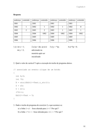 Capítulo 4



Resposta

endereço conteúdo       endereço conteúdo       endereço conteúdo      endereço conteúdo
1001                    1001                    1001                   1001
1002              1     1002             1      1002             1     1002             0
1003              2     1003             2      1003             1     1003             1
1004                    1004            1002    1004            1002   1004            1002
1005                    1005                    1005                   1005
1006                    1006                    1006                   1006


1.o) int x = 1;         2.o) ip = &x; ip só é   3.o) y = *ip;          4.o) *ip = 0;
     int y = 2;         adicionado na
                        memória após ser
                        inicializado


2. Qual o valor da variável Y após a execução do trecho de programa abaixo.


// associado ao evento clique de um botão
{
    int X,Y;
    int *Z;
    X = atoi(Edit1->Text.c_str());
    Z = &Y;
    Y = X++;
    (*Z)++;
    Edit2->Text = Y;
}


3. Dado o trecho de programa do exercício 2, o que acontece se:
       a) a linha Z=&Y fosse alterada para Z=Y ? Por quê ?
       b) a linha (*Z)++ fosse alterada para (Z)++ ? Por quê ?




                                                                                              81
 