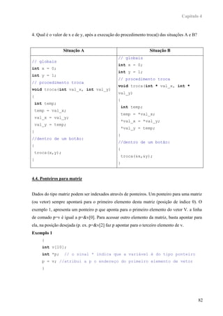 Capítulo 4



4. Qual é o valor de x e de y, após a execução do procedimento troca() das situações A e B?


                  Situação A                                      Situação B
                                                // globais
// globais
                                                int x = 0;
int x = 0;
                                                int y = 1;
int y = 1;
                                                // procedimento troca
// procedimento troca
                                                void troca(int * val_x, int *
void troca(int val_x, int val_y)
                                                val_y)
{
                                                {
    int temp;
                                                    int temp;
    temp = val_x;
                                                    temp = *val_x;
    val_x = val_y;
                                                    *val_x = *val_y;
    val_y = temp;
                                                    *val_y = temp;
}
                                                }
//dentro de um botão:
                                                //dentro de um botão:
{
                                                {
    troca(x,y);
                                                    troca(&x,&y);
}
                                                }


4.4. Ponteiros para matriz


Dados do tipo matriz podem ser indexados através de ponteiros. Um ponteiro para uma matriz
(ou vetor) sempre apontará para o primeiro elemento desta matriz (posição de índice 0). O
exemplo 1, apresenta um ponteiro p que aponta para o primeiro elemento do vetor V. a linha
de comado p=v é igual a p=&v[0]. Para acessar outro elemento da matriz, basta apontar para
ela, na posição desejada (p. ex. p=&v[2] faz p apontar para o terceiro elemento de v.
Exemplo 1
       {
       int v[10];
       int *p;    // o sinal * indica que a variável é do tipo ponteiro
       p = v; //atribui a p o endereço do primeiro elemento de vetor
       }




                                                                                              82
 