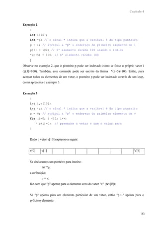 Capítulo 4



Exemplo 2
     {
     int i[10];
     int *p; // o sinal * indica que a variável é do tipo ponteiro
     p = i; // atribui a “p” o endereço do primeiro elemento de i
     p[5] = 100; // 6º elemento recebe 100 usando o índice
     *(p+5) = 100; // 6º elemento recebe 100
     }
Observe no exemplo 2, que o ponteiro p pode ser indexado como se fosse o próprio vetor i
(p[5]=100). Também, este comando pode ser escrito da forma *(p+5)=100. Então, para
acessar todos os elementos de um vetor, o ponteiro p pode ser indexado através de um loop,
como apresenta o exemplo 3.


Exemplo 3
     {
     int i,v[10];
     int *p; // o sinal * indica que a variável é do tipo ponteiro
     p = v; // atribui a “p” o endereço do primeiro elemento de v
     for (i=0; i <10; i++)
         *(p+i)=0;       // preenche o vetor v com o valor zero
     }


     Dado o vetor v[10] expresso a seguir:


     v[0]     v[1]                                                                V[9]


     Se declaramos um ponteiro para inteiro:
              int *p;
     a atribuição:
              p = v;
     faz com que "p" aponte para o elemento zero do vetor "v" (&v[0]);


     Se "p" aponta para um elemento particular de um vetor, então "p+1" aponta para o
     próximo elemento.



                                                                                         83
 