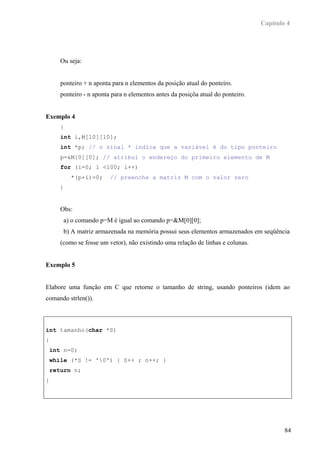 Capítulo 4




       Ou seja:


       ponteiro + n aponta para n elementos da posição atual do ponteiro.
       ponteiro - n aponta para n elementos antes da posiçõa atual do ponteiro.


Exemplo 4
       {
       int i,M[10][10];
       int *p; // o sinal * indica que a variável é do tipo ponteiro
       p=&M[0][0]; // atribui o endereço do primeiro elemento de M
       for (i=0; i <100; i++)
             *(p+i)=0;     // preenche a matriz M com o valor zero
       }


       Obs:
           a) o comando p=M é igual ao comando p=&M[0][0];
           b) A matriz armazenada na memória possui seus elementos armazenados em seqüência
       (como se fosse um vetor), não existindo uma relação de linhas e colunas.


Exemplo 5


Elabore uma função em C que retorne o tamanho de string, usando ponteiros (idem ao
comando strlen()).



int tamanho(char *S)
{
    int n=0;
    while (*S != '0') { S++ ; n++; }
    return n;
}




                                                                                          84
 