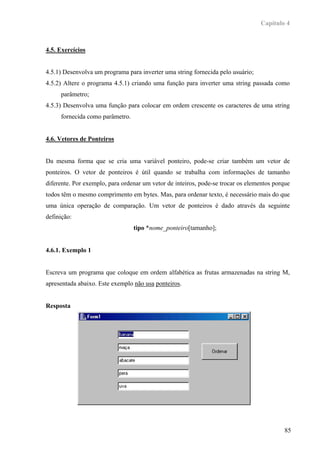 Capítulo 4



4.5. Exercícios


4.5.1) Desenvolva um programa para inverter uma string fornecida pelo usuário;
4.5.2) Altere o programa 4.5.1) criando uma função para inverter uma string passada como
     parâmetro;
4.5.3) Desenvolva uma função para colocar em ordem crescente os caracteres de uma string
     fornecida como parâmetro.


4.6. Vetores de Ponteiros


Da mesma forma que se cria uma variável ponteiro, pode-se criar também um vetor de
ponteiros. O vetor de ponteiros é útil quando se trabalha com informações de tamanho
diferente. Por exemplo, para ordenar um vetor de inteiros, pode-se trocar os elementos porque
todos têm o mesmo comprimento em bytes. Mas, para ordenar texto, é necessário mais do que
uma única operação de comparação. Um vetor de ponteiros é dado através da seguinte
definição:
                                 tipo *nome_ponteiro[tamanho];


4.6.1. Exemplo 1


Escreva um programa que coloque em ordem alfabética as frutas armazenadas na string M,
apresentada abaixo. Este exemplo não usa ponteiros.


Resposta




                                                                                           85
 