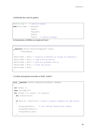 Capítulo 4




a) Definição das variáveis globais:


#define comp 8       // matriz M global
char M[5][comp] = {"banana",
                        "maça",
                        "abacate",
                        "pêra",
                        "uva"};       // matriz M global
b) Inicializado os EditBox na criação do Form1:


//-------------------------------------------------------------------------
__fastcall TForm1::TForm1(TComponent* Owner)
        : TForm(Owner)
{
 Edit1->Text = M[0]; // atualiza os EditBox na criação do formulário.
 Edit2->Text = M[1]; // cada linha da matriz,
 Edit3->Text = M[2]; // pode ser acessada como se
 Edit4->Text = M[3]; // fosse uma string
 Edit5->Text = M[4];
}



c) Linhas de programa associadas ao botão "ordena":


void __fastcall TForm1::OrdenaClick(TObject *Sender)
{
 int nvezes, x;
 char aux[comp]="";
 for (nvezes = 0; nvezes < 4; nvezes++)
    for (x=0;x<=3;x++)
    {
    if (M[x][0] > M[x+1][0]) // testa o primeiro elemento de cada string
    {
        strcpy(aux,M[x]);         // usa o método "bolha" para ordenar
        strcpy(M[x],M[x+1]);
        strcpy(M[x+1],aux);
    }




                                                                                 86
 
