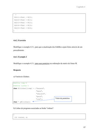 Capítulo 4


    }
 Edit1->Text = M[0];
 Edit2->Text = M[1];
 Edit3->Text = M[2];
 Edit4->Text = M[3];
 Edit5->Text = M[4];
}




4.6.2. Exercício


Modifique o exemplo 4.5.1, para que a atualização dos EditBox sejam feitos através de um
procedimento.


4.6.3. Exemplo 2


Modifique o exemplo 4.5.1, para usar ponteiros na ordenação da matriz de frutas M.


Resposta


a) Variáveis Globais:


#define comp 8
#define linhas 5
char M[linhas][comp] = {"banana",
                             "maça",
                             "abacate",
                             "pera",
                             "uva"};
                                                      Vetor de ponteiros
char * pM[linhas];



b) Linhas de programa associadas ao botão "ordena":


{
 int nvezes, x;




                                                                                           87
 