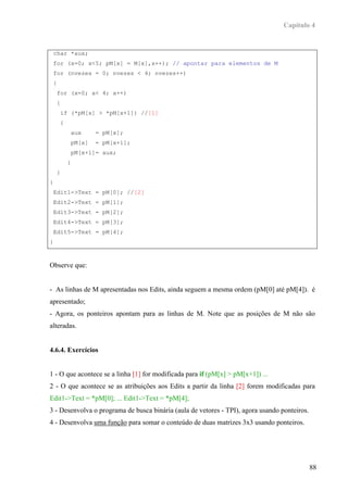 Capítulo 4


 char *aux;
 for (x=0; x<5; pM[x] = M[x],x++); // apontar para elementos de M
 for (nvezes = 0; nvezes < 4; nvezes++)
 {
    for (x=0; x< 4; x++)
    {
     if (*pM[x] > *pM[x+1]) //[1]
     {
         aux     = pM[x];
         pM[x]   = pM[x+1];
         pM[x+1]= aux;
         }
    }
}
 Edit1->Text = pM[0]; //[2]
 Edit2->Text = pM[1];
 Edit3->Text = pM[2];
 Edit4->Text = pM[3];
 Edit5->Text = pM[4];
}



Observe que:


- As linhas de M apresentadas nos Edits, ainda seguem a mesma ordem (pM[0] até pM[4]). é
apresentado;
- Agora, os ponteiros apontam para as linhas de M. Note que as posições de M não são
alteradas.


4.6.4. Exercícios


1 - O que acontece se a linha [1] for modificada para if (pM[x] > pM[x+1]) ...
2 - O que acontece se as atribuições aos Edits a partir da linha [2] forem modificadas para
Edit1->Text = *pM[0]; ... Edit1->Text = *pM[4];
3 - Desenvolva o programa de busca binária (aula de vetores - TPI), agora usando ponteiros.
4 - Desenvolva uma função para somar o conteúdo de duas matrizes 3x3 usando ponteiros.




                                                                                              88
 
