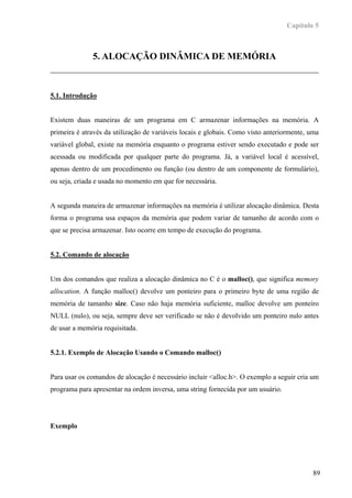 Capítulo 5



              5. ALOCAÇÃO DINÂMICA DE MEMÓRIA



5.1. Introdução


Existem duas maneiras de um programa em C armazenar informações na memória. A
primeira é através da utilização de variáveis locais e globais. Como visto anteriormente, uma
variável global, existe na memória enquanto o programa estiver sendo executado e pode ser
acessada ou modificada por qualquer parte do programa. Já, a variável local é acessível,
apenas dentro de um procedimento ou função (ou dentro de um componente de formulário),
ou seja, criada e usada no momento em que for necessária.


A segunda maneira de armazenar informações na memória é utilizar alocação dinâmica. Desta
forma o programa usa espaços da memória que podem variar de tamanho de acordo com o
que se precisa armazenar. Isto ocorre em tempo de execução do programa.


5.2. Comando de alocação


Um dos comandos que realiza a alocação dinâmica no C é o malloc(), que significa memory
allocation. A função malloc() devolve um ponteiro para o primeiro byte de uma região de
memória de tamanho size. Caso não haja memória suficiente, malloc devolve um ponteiro
NULL (nulo), ou seja, sempre deve ser verificado se não é devolvido um ponteiro nulo antes
de usar a memória requisitada.


5.2.1. Exemplo de Alocação Usando o Comando malloc()


Para usar os comandos de alocação é necessário incluir <alloc.h>. O exemplo a seguir cria um
programa para apresentar na ordem inversa, uma string fornecida por um usuário.




Exemplo




                                                                                           89
 
