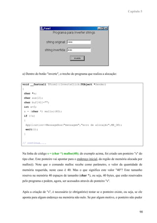 Capítulo 5




a) Dentro do botão "inverte", o trecho do programa que realiza a alocação:


void __fastcall TForm1::InverteClick(TObject *Sender)
{
 char *s;
 char aux[2];
 char buf[41]="";
 int x=0;
 s = (char *) malloc(40);
 if (!s)
 {
    Application->MessageBox("mensagem","erro de alocação",MB_OK);
    exit(1);
 }


// continua....



Na linha de código s = (char *) malloc(40); do exemplo acima, foi criado um ponteiro "s" do
tipo char. Este ponteiro vai apontar para o endereço inicial, da região de memória alocada por
malloc(). Note que o comando malloc recebe como parâmetro, o valor da quantidade de
memória requerida, neste caso é 40. Mas o que significa este valor "40"? Este tamanho
reserva na memória 40 espaços de tamanho (char *), ou seja, 40 bytes, que estão reservados
pelo programa e podem, agora, ser acessados através do ponteiro "s".


Após a criação de "s", é necessário (e obrigatório) testar se o ponteiro existe, ou seja, se ele
aponta para algum endereço na memória não nulo. Se por algum motivo, o ponteiro não puder



                                                                                             90
 