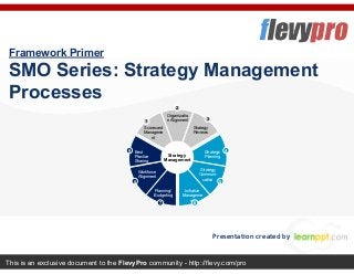 This is an exclusive document to the FlevyPro community - http://flevy.com/pro
Framework Primer
SMO Series: Strategy Management
Processes
Presentation created by
Scorecard
Manageme
nt
Organizatio
n Alignment
Strategy
Reviews
Best
Practice
Sharing
Strategic
Planning
Workforce
Alignment
Strategy
Communi-
cation
Initiative
Manageme
nt
Planning/
Budgeting
Strategy
Management
1
2
3
4
5
67
8
9
 