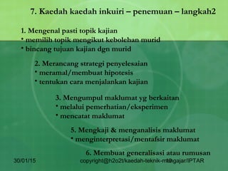 30/01/15 copyright@h2o2t/kaedah-teknik-mengajar/IPTAR10
7. Kaedah kaedah inkuiri – penemuan – langkah2
1. Mengenal pasti topik kajian
• memilih topik mengikut kebolehan murid
• bincang tujuan kajian dgn murid
2. Merancang strategi penyelesaian
• meramal/membuat hipotesis
• tentukan cara menjalankan kajian
3. Mengumpul maklumat yg berkaitan
• melalui pemerhatian/eksperimen
• mencatat maklumat
5. Mengkaji & menganalisis maklumat
• menginterpretasi/mentafsir maklumat
6. Membuat generalisasi atau rumusan
 