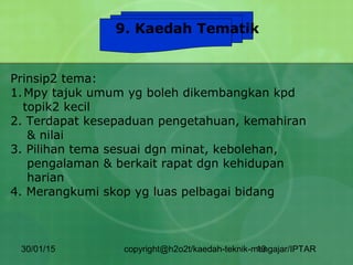 30/01/15 copyright@h2o2t/kaedah-teknik-mengajar/IPTAR13
9. Kaedah Tematik
Prinsip2 tema:
1.Mpy tajuk umum yg boleh dikembangkan kpd
topik2 kecil
2. Terdapat kesepaduan pengetahuan, kemahiran
& nilai
3. Pilihan tema sesuai dgn minat, kebolehan,
pengalaman & berkait rapat dgn kehidupan
harian
4. Merangkumi skop yg luas pelbagai bidang
 