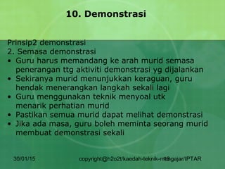 30/01/15 copyright@h2o2t/kaedah-teknik-mengajar/IPTAR16
10. Demonstrasi
Prinsip2 demonstrasi
2. Semasa demonstrasi
• Guru harus memandang ke arah murid semasa
penerangan ttg aktiviti demonstrasi yg dijalankan
• Sekiranya murid menunjukkan keraguan, guru
hendak menerangkan langkah sekali lagi
• Guru menggunakan teknik menyoal utk
menarik perhatian murid
• Pastikan semua murid dapat melihat demonstrasi
• Jika ada masa, guru boleh meminta seorang murid
membuat demonstrasi sekali
 