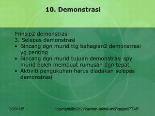 30/01/15 copyright@h2o2t/kaedah-teknik-mengajar/IPTAR17
10. Demonstrasi
Prinsip2 demonstrasi
3. Selepas demonstrasi
• Bincang dgn murid ttg bahagian2 demonstrasi
yg penting
• Bincang dgn murid tujuan demonstrasi spy
murid boleh membuat rumusan dgn tepat
• Aktiviti pengukuhan harus diadakan selepas
demonstrasi
 