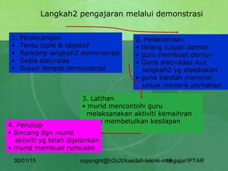 30/01/15 copyright@h2o2t/kaedah-teknik-mengajar/IPTAR18
Langkah2 pengajaran melalui demonstrasi
1. Perancangan
• Tentu topik & objektif
• Rancang langkah2 demonstrasi
• Sedia alat/ralas
• Susun tempat demonstrasi
2. Pelaksanaan
• terang tujuan demon
• guru membuat demon
• Guna alat/radas ikut
langkah2 yg disediakan
• guna kaedah menyoal
untuk menarik perhatian
3. Latihan
• murid mencontohi guru
melaksanakan aktiviti kemaihran
• guru membetulkan kesilapan
murid
4. Penutup
• Bincang dgn murid
aktiviti yg telah dijalankan
• murid membuat rumusan
 