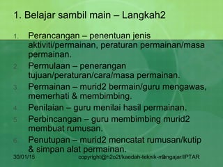 30/01/15 copyright@h2o2t/kaedah-teknik-mengajar/IPTAR3
1. Belajar sambil main – Langkah2
1. Perancangan – penentuan jenis
aktiviti/permainan, peraturan permainan/masa
permainan.
2. Permulaan – penerangan
tujuan/peraturan/cara/masa permainan.
3. Permainan – murid2 bermain/guru mengawas,
memerhati & membimbing.
4. Penilaian – guru menilai hasil permainan.
5. Perbincangan – guru membimbing murid2
membuat rumusan.
6. Penutupan – murid2 mencatat rumusan/kutip
& simpan alat permainan.
 