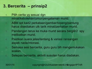30/01/15 copyright@h2o2t/kaedah-teknik-mengajar/IPTAR5
3. Bercerita – prinsip2
1. Pilih cerita yg sesuai dgn
minat/kebolehan/umur/pengalaman murid.
2. ABM spt kad2 perkataan/gambar/topeng/pantung
harus disediakan utk tarik minat/perhatian murid.
3. Pandangan terus ke muka murid secara bergilir2 spy
melibatkan murid.
4. Pastikan suara jelas/lantang & variasi ransangan
aspek nada/intonasi.
5. Semasa sesi bercerita, guru guru blh mengemukakan
soalan.
6. Selepas bercerita, aktiviti susulan harus diadakan.
 
